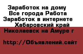 Заработок на дому! - Все города Работа » Заработок в интернете   . Хабаровский край,Николаевск-на-Амуре г.